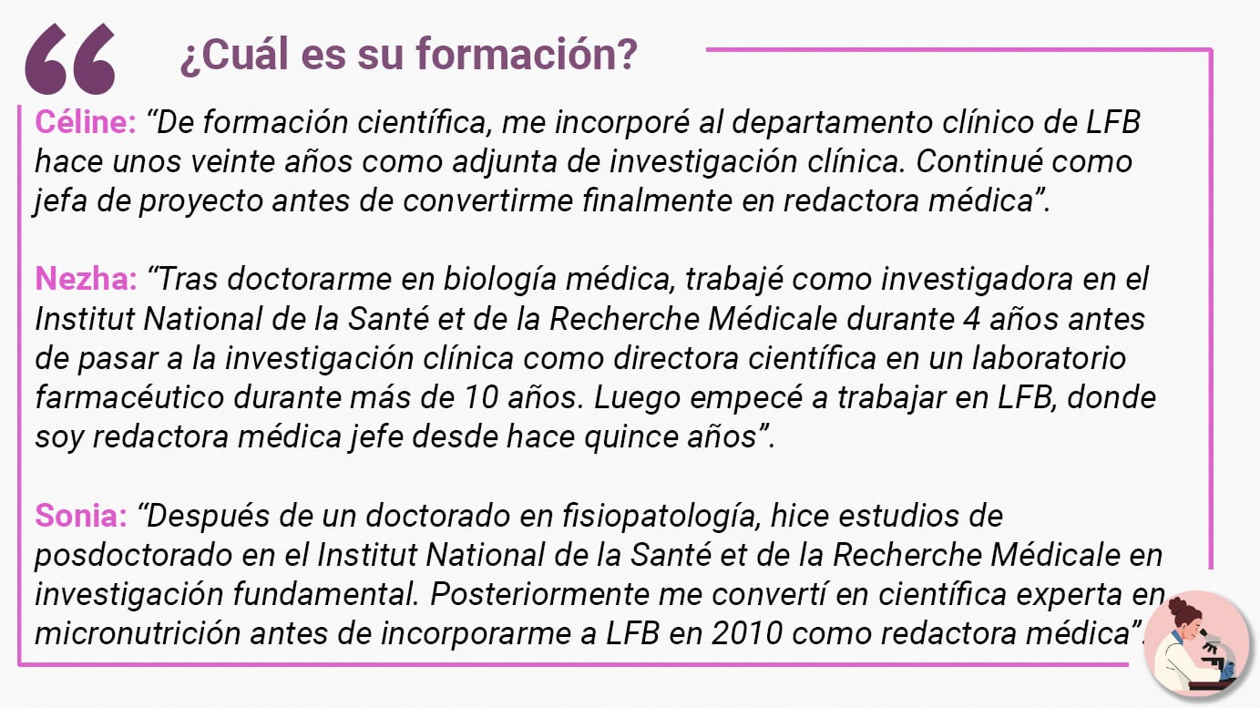¿Cuál es su formación? Céline: “De formación científica, me incorporé al departamento clínico de LFB hace unos veinte años como adjunta de investigación clínica. Continué como jefa de proyecto antes de convertirme finalmente en redactora médica”. Nezha: “Tras doctorarme en biología médica, trabajé como investigadora en el Institut National de la Santé et de la Recherche Médicale durante 4 años antes de pasar a la investigación clínica como directora científica en un laboratorio farmacéutico durante más de 10 años. Luego empecé a trabajar en LFB, donde soy redactora médica jefe desde hace quince años”. Sonia: “Después de un doctorado en fisiopatología, hice estudios de posdoctorado en el Institut National de la Santé et de la Recherche Médicale en investigación fundamental. Posteriormente me convertí en científica experta en micronutrición antes de incorporarme a LFB en 2010 como redactora médica”.