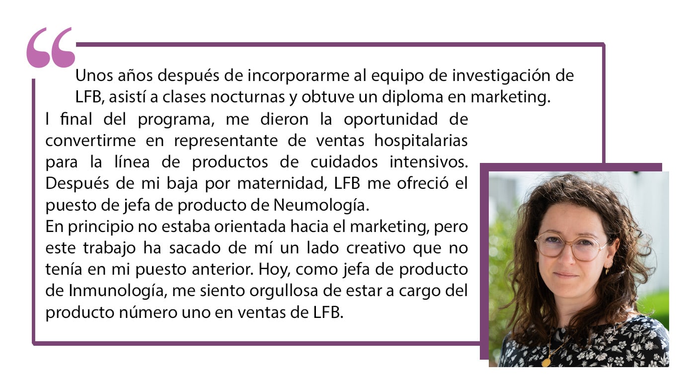 Unos años después de incorporarme al equipo de investigación de LFB, asistí a clases nocturnas y obtuve un diploma en marketing. Al final del programa, me dieron la oportunidad de convertirme en representante de ventas hospitalarias para la línea de productos de cuidados intensivos. Después de mi baja por maternidad, LFB me ofreció el puesto de jefa de producto de Neumología.En principio no estaba orientada hacia el marketing, pero este trabajo ha sacado de mí un lado creativo que no tenía en mi puesto anterior.Hoy, como jefa de producto de Inmunología, me siento orgullosa de estar a cargo del producto número uno en ventas de LFB.