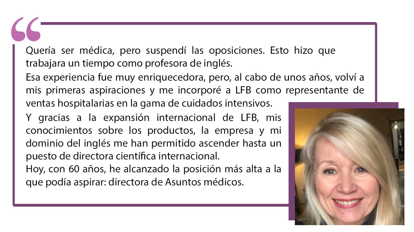 Quería ser médica, pero suspendí las oposiciones. Esto hizo que trabajara un tiempo como profesora de inglés.Esa experiencia fue muy enriquecedora, pero, al cabo de unos años, volví a mis primeras aspiraciones y me incorporé a LFB como representante de ventas hospitalarias en la gama de cuidados intensivos.Y gracias a la expansión internacional de LFB, mis conocimientos sobre los productos, la empresa y mi dominio del inglés me han permitido ascender hasta un puesto de directora científica internacional. Hoy, con 60 años, he alcanzado la posición más alta a la que podía aspirar: directora de Asuntos médicos”.