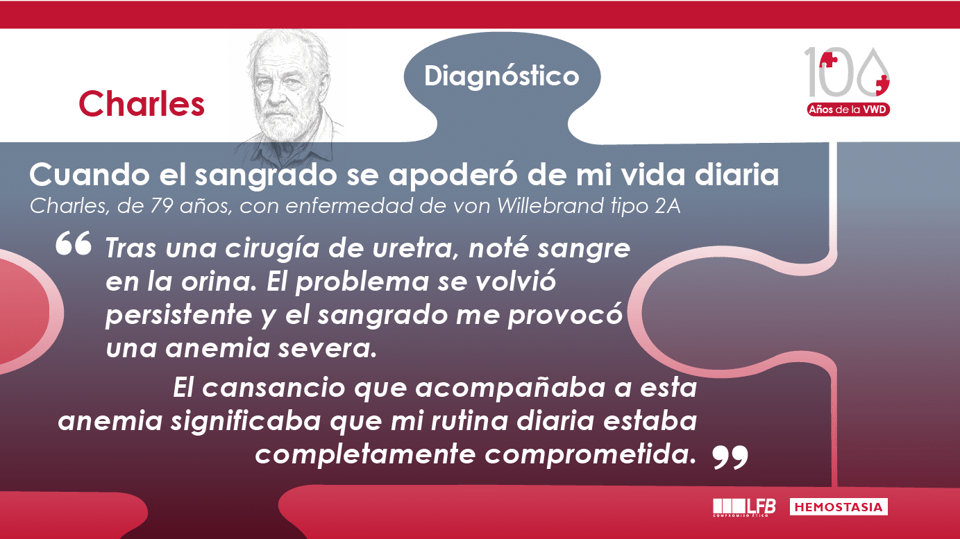 “Cuando el sangrado se apoderó de mi vida diaria”, Charles, 79 años, enfermedad de von Willebrand tipo 2A Después de una cirugía en la uretra, noté sangre en la orina. El problema se volvió persistente y el sangrado me provocó una anemia severa. El cansancio asociado a esta anemia hizo que mi rutina diaria se viera completamente afectada.